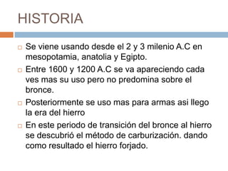HISTORIA
 Se viene usando desde el 2 y 3 milenio A.C en
mesopotamia, anatolia y Egipto.
 Entre 1600 y 1200 A.C se va apareciendo cada
ves mas su uso pero no predomina sobre el
bronce.
 Posteriormente se uso mas para armas asi llego
la era del hierro
 En este periodo de transición del bronce al hierro
se descubrió el método de carburización. dando
como resultado el hierro forjado.
 