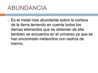 ABUNDANCIA
 Es el metal mas abundante sobre la corteza
de la tierra teniendo en cuenta todos los
demas elementos que se obtienen de ella
tambien se encuentra en el universo ya que se
han encontrado meteoritos con rastros de
hierrro.
 