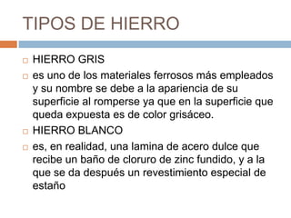 TIPOS DE HIERRO
 HIERRO GRIS
 es uno de los materiales ferrosos más empleados
y su nombre se debe a la apariencia de su
superficie al romperse ya que en la superficie que
queda expuesta es de color grisáceo.
 HIERRO BLANCO
 es, en realidad, una lamina de acero dulce que
recibe un baño de cloruro de zinc fundido, y a la
que se da después un revestimiento especial de
estaño
 