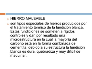  HIERRO MALEABLE
 son tipos especiales de hierros producidos por
el tratamiento térmico de la fundición blanca.
Estas fundiciones se someten a rígidos
controles y dan por resultado una
microestructura en la cual la mayoría del
carbono está en la forma combinada de
cementita, debido a su estructura la fundición
blanca es dura, quebradiza y muy dificil de
maquinar.
 