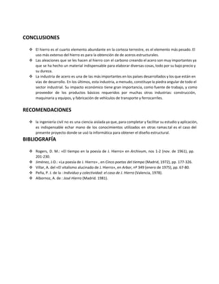 CONCLUSIONES
❖ El hierro es el cuarto elemento abundante en la corteza terrestre, es el elemento más pesado. El
uso más extenso del hierro es para la obtención de de aceros estructurales.
❖ Las aleaciones que se les hacen al hierro con el carbono creando el acero son muy importantes ya
que se ha hecho un material indispensable para elaborar diversas cosas, todo por su bajo precio y
su dureza.
❖ La industria de acero es una de las más importantes en los países desarrollados y los que están en
vías de desarrollo. En los últimos, esta industria, a menudo, constituye la piedra angular de todo el
sector industrial. Su impacto económico tiene gran importancia, como fuente de trabajo, y como
proveedor de los productos básicos requeridos por muchas otras industrias: construcción,
maquinaria y equipos, y fabricación de vehículos de transporte y ferrocarriles.
RECOMENDACIONES
❖ la ingeniería civil no es una ciencia aislada ya que, para completar y facilitar su estudio y aplicación,
es indispensable echar mano de los conocimientos utilizados en otras ramas.tal es el caso del
presente proyecto donde se usó la informática para obtener el diseño estructural.
BIBLIOGRAFÍA
❖ Rogers, D. M.: «El tiempo en la poesía de J. Hierro» en Archivum, nos 1-2 (nov. de 1961), pp.
201-230.
❖ Jiménez, J.O.: «La poesía de J. Hierro» , en Cinco poetas del tiempo (Madrid, 1972), pp. 177-326.
❖ Villar, A. del «El vitalismo alucinado de J. Hierro», en Arbor, nº 349 (enero de 1975), pp. 67-80.
❖ Peña, P. J. de la : Individuo y colectividad: el caso de J. Hierro (Valencia, 1978).
❖ Albornoz, A. de : José Hierro (Madrid. 1981). 
 