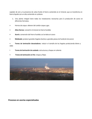 soplado de aire y la presencia de caliza funde el hierro contenido en el mineral, que se transforma en
hierro líquido con un alto contenido en carbono.
1. Una planta integral tiene todas las instalaciones necesarias para la producción de acero en
diferentes formatos.
•  Hornos de coque: obtener del carbón coque y gas.
•  Altos Hornos: convertir el mineral en hierro fundido
•  Acería: conversión del hierro fundido o el arrabio en acero
•  Moldeado: producir grandes lingotes (tochos o grandes piezas de fundición de acero)
•  Trenes de laminación devastadores: reducir el tamaño de los lingotes produciendo bloms y
slabs
•  Trenes de laminación de acabado: estructuras y chapas en caliente
•   Trenes de laminación en frío: chapas y flejes
Procesos en acerías especializadas
 