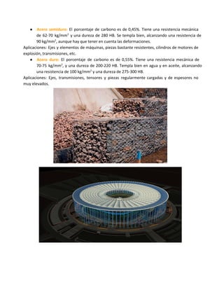 ● Acero semiduro: El porcentaje de carbono es de 0,45%. Tiene una resistencia mecánica
de 62-70 kg/mm2
y una dureza de 280 HB. Se templa bien, alcanzando una resistencia de
90 kg/mm2
, aunque hay que tener en cuenta las deformaciones.
Aplicaciones: Ejes y elementos de máquinas, piezas bastante resistentes, cilindros de motores de
explosión, transmisiones, etc.
● Acero duro: El porcentaje de carbono es de 0,55%. Tiene una resistencia mecánica de
70-75 kg/mm2
, y una dureza de 200-220 HB. Templa bien en agua y en aceite, alcanzando
una resistencia de 100 kg/mm2
y una dureza de 275-300 HB.
Aplicaciones: Ejes, transmisiones, tensores y piezas regularmente cargadas y de espesores no
muy elevados.
 