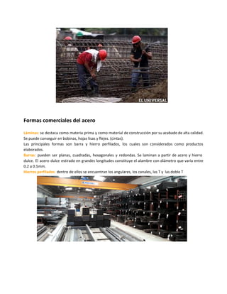 Formas comerciales del acero
Láminas: se destaca como materia prima y como material de construcción por su acabado de alta calidad.
Se puede conseguir en bobinas, hojas lisas y flejes. (cintas).
Las principales formas son barra y hierro perfilados, los cuales son considerados como productos
elaborados.
Barras: pueden ser planas, cuadradas, hexagonales y redondas. Se laminan a partir de acero y hierro
dulce. El acero dulce estirado en grandes longitudes constituye el alambre con diámetro que varia entre
0.2 a 0.5mm.
Hierros perfilados: dentro de ellos se encuentran los angulares, los canales, las T y las doble T
 