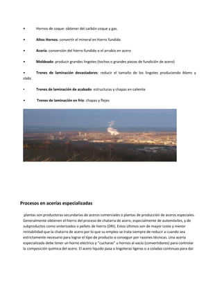• Hornos de coque: obtener del carbón coque y gas.
• Altos Hornos: convertir el mineral en hierro fundido
• Acería: conversión del hierro fundido o el arrabio en acero
• Moldeado: producir grandes lingotes (tochos o grandes piezas de fundición de acero)
• Trenes de laminación devastadores: reducir el tamaño de los lingotes produciendo bloms y
slabs
• Trenes de laminación de acabado: estructuras y chapas en caliente
• Trenes de laminación en frío: chapas y flejes
Procesos en acerías especializadas
plantas son productoras secundarias de aceros comerciales o plantas de producción de aceros especiales.
Generalmente obtienen el hierro del proceso de chatarra de acero, especialmente de automóviles, y de
subproductos como sinterizados o pellets de hierro (DRI). Estos últimos son de mayor coste y menor
rentabilidad que la chatarra de acero por lo que su empleo se trata siempre de reducir a cuando sea
estrictamente necesario para lograr el tipo de producto a conseguir por razones técnicas. Una acería
especializada debe tener un horno eléctrico y “cucharas” u hornos al vacío (convertidores) para controlar
la composición química del acero. El acero líquido pasa a lingoteras ligeras o a coladas continuas para dar
 