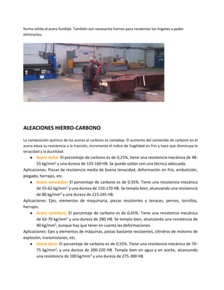forma sólida al acero fundido. También son necesarios hornos para recalentar los lingotes y poder
eliminarlos.
ALEACIONES HIERRO-CARBONO
La composición química de los aceros al carbono es compleja. El aumento del contenido de carbono en el
acero eleva su resistencia a la tracción, incrementa el índice de fragilidad en frío y hace que disminuya la
tenacidad y la ductilidad.
● Acero dulce: El porcentaje de carbono es de 0,25%, tiene una resistencia mecánica de 48-
55 kg/mm2 y una dureza de 135-160 HB. Se puede soldar con una técnica adecuada.
Aplicaciones: Piezas de resistencia media de buena tenacidad, deformación en frío, embutición,
plegado, herrajes, etc.
● Acero semidulce: El porcentaje de carbono es de 0,35%. Tiene una resistencia mecánica
de 55-62 kg/mm2 y una dureza de 150-170 HB. Se templa bien, alcanzando una resistencia
de 80 kg/mm2 y una dureza de 215-245 HB.
Aplicaciones: Ejes, elementos de maquinaria, piezas resistentes y tenaces, pernos, tornillos,
herrajes.
● Acero semiduro: El porcentaje de carbono es de 0,45%. Tiene una resistencia mecánica
de 62-70 kg/mm2 y una dureza de 280 HB. Se templa bien, alcanzando una resistencia de
90 kg/mm2, aunque hay que tener en cuenta las deformaciones.
Aplicaciones: Ejes y elementos de máquinas, piezas bastante resistentes, cilindros de motores de
explosión, transmisiones, etc.
● Acero duro: El porcentaje de carbono es de 0,55%. Tiene una resistencia mecánica de 70-
75 kg/mm2, y una dureza de 200-220 HB. Templa bien en agua y en aceite, alcanzando
una resistencia de 100 kg/mm2 y una dureza de 275-300 HB.
 