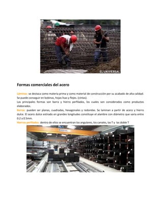 Formas comerciales del acero
Láminas: se destaca como materia prima y como material de construcción por su acabado de alta calidad.
Se puede conseguir en bobinas, hojas lisas y flejes. (cintas).
Las principales formas son barra y hierro perfilados, los cuales son considerados como productos
elaborados.
Barras: pueden ser planas, cuadradas, hexagonales y redondas. Se laminan a partir de acero y hierro
dulce. El acero dulce estirado en grandes longitudes constituye el alambre con diámetro que varia entre
0.2 a 0.5mm.
Hierros perfilados: dentro de ellos se encuentran los angulares, los canales, las T y las doble T
 
