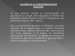 VALORES DE LA CONCENTRACION DE
GLUCOSA
En una persona normal, la concentración de
glucosa en la sangre, esta regulada en limites muy
estrechos, habitualmente entre 70-110mg/dl en una
persona en ayunas (8hs. aprox.).
Esta concentración se eleva a 140mg/dl, una hora
después de la ingesta, pero un sistema hormonal
devuelve estos valores a los normales, cerca de las
dos horas después. A la inversa, en momentos
prolongados de inanición , el hígado se encarga de
mantener la glucemia mediante la glucógenolisis y
la gluconeogenesis, principalmente.

 