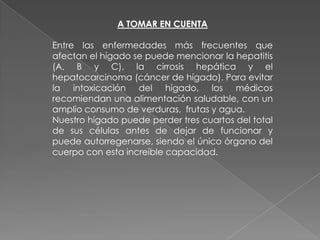 A TOMAR EN CUENTA
Entre las enfermedades más frecuentes que
afectan el hígado se puede mencionar la hepatitis
(A, B y C), la cirrosis hepática y el
hepatocarcinoma (cáncer de hígado). Para evitar
la intoxicación del hígado, los médicos
recomiendan una alimentación saludable, con un
amplio consumo de verduras, frutas y agua.
Nuestro hígado puede perder tres cuartos del total
de sus células antes de dejar de funcionar y
puede autorregenarse, siendo el único órgano del
cuerpo con esta increíble capacidad.

 