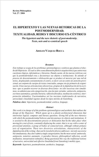 EL HIPERTEXTO Y LAS NUEVAS RETORICAS DE LA POSTMODERNIDAD 1Revista Philosophica
Vol. 27 / 2004
EL HIPERTEXTO Y LAS NUEVAS RETORICAS DE LA
POSTMODERNIDAD.
TEXTUALIDAD, REDES Y DISCURSO EX-CÉNTRICO
The hypertext and the new rhetoric of post-modernity.
Texts, nets and ec-centrical speech
ADOLFO VÁSQUEZ ROCCA
Resumen
Este trabajo se ocupa de los problemas epistemológicos y estéticos que plantea el dise-
ño del Hipertexto. El cual se abre a una dimensión plástico-arquitectónica que entrecruza
cuestiones lógicas, informáticas y literarias. Dando cuenta de las nuevas retóricas con
que la postmodernidad crea y deconstruye sus objetos e instituciones. Se atiende al
proceso de descentramiento o dislocación que se produce al moverse por una red de
textos, desplazando constantemente el centro, es decir con un centro de atención provi-
sional, un conjunto de cuerpos de textos conectados, aunque sin eje primario de organi-
zación. Estas nuevas articulaciones discursivas, propias de la digitalización de la escri-
tura –que se pueden recorrer en diversas direcciones– no sólo sucesivas sino simultá-
neas, no admiten una sola categorización, sino las más variadas: antinovela, antipoesía,
escritura automática, parodia literaria, reflexión filosófica, meditación esotérica, inter-
pretación talmúdica. Cuestionándose así las nociones tradicionales de narrativa,
univocidad y linealidad vigentes desde los tipos móviles de Gutenberg.
Palabras clave: hipertexto, postmodernidad, estética, lenguaje.
Abstract
This work is in charge of of the problems epistemológicos and aesthetic that outlines the
design of the Hypertext. Which opens up to a plastic-architectural dimension that
intertwines logical, computer and literary questions. Giving bill of the new rhetorics
with which the postmodernidad believes and deconstruye its objects and institutions. It
is assisted to the descentramiento process or dislocation that he/she takes place when
moving for a net of texts, constantly displacing the center, that is to say with a center of
provisional attention, a group of bodies of connected texts, although without primary
axis of organization. These new discursive articulations, characteristic of the
digitalización of the writing –that can be traveled in diverse addresses– not only successive
but simultaneous, they don’t admit a single categorization, but the most varied: antinovela,
antipoesía, notarizes automatic, it parodies literary, philosophical reflection, occult
meditation, interpretation talmudica. Being questioned this way the traditional notions
of narrative, univocidad and effective linealidad from Gutenberg’s mobile types.
Keywords: hypertext, postmodrenism, aesthetics, language.
 