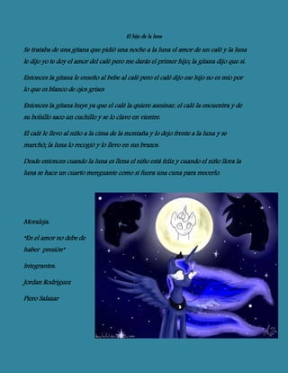 El hijo de la luna
Se trataba de una gitana que pidió una noche a la luna el amor de un calé y la luna
le dijo yo te doy el amor del calé pero me darás el primer hijo; la gitana dijo que sí.
Entonces la gitana le enseño al bebe al calé pero el calé dijo ese hijo no es mío por
lo que es blanco de ojos grises
Entonces la gitana huye ya que el calé la quiere asesinar, el calé la encuentra y de
su bolsillo saco un cuchillo y se lo clavo en vientre.
El calé le llevo al niño a la cima de la montaña y lo dejo frente a la luna y se
marchó; la luna lo recogió y lo llevo en sus brazos.
Desde entonces cuando la luna es llena el niño está feliz y cuando el niño llora la
luna se hace un cuarto menguante como si fuera una cuna para mecerlo.
Moraleja:
“En el amor no debe de
haber presión”
Integrantes:
Jordan Rodríguez
Piero Salazar
 