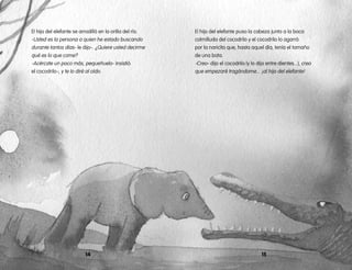 El hijo del elefante se arrodilló en la orilla del río.
-Usted es la persona a quien he estado buscando
durante tantos días- le dijo-. ¿Quiere usted decirme
qué es lo que come?
-Acércate un poco más, pequeñuelo- insistió
el cocodrilo-, y te lo diré al oído.
14 15
El hijo del elefante puso la cabeza junto a la boca
colmilluda del cocodrilo y el cocodrilo lo agarró
por la naricita que, hasta aquel día, tenía el tamaño
de una bota.
-Creo- dijo el cocodrilo (y lo dijo entre dientes...), creo
que empezaré tragándome... ¡al hijo del elefante!
 