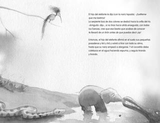 El hijo del elefante le dijo (con la nariz tapada): -¡Suélteme
que me lastima!
La serpiente boa de dos colores se deslizó hacia la orilla del río.
-Amiguito- dijo-, si no tiras hacia atrás enseguida, con todas
tus fuerzas, creo que esa bestia que acabas de conocer
te llevará de un tirón antes de que puedas decir ¡ay!
Entonces, el hijo del elefante afirmó en el suelo sus pequeñas
posaderas y tiró y tiró y volvió a tirar con toda su alma,
hasta que su nariz empezó a alargarse. Y el cocodrilo daba
coletazos en el agua haciendo espuma, y seguía tirando
y tirando.
1716
 