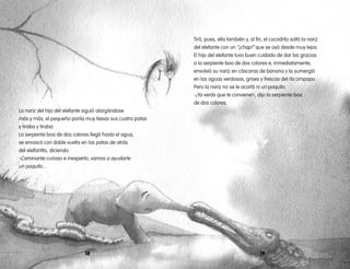 La nariz del hijo del elefante siguió alargándose
más y más; el pequeño ponía muy tiesas sus cuatro patas
y tiraba y tiraba.
La serpiente boa de dos colores llegó hasta el agua,
se enroscó con doble vuelta en las patas de atrás
del elefantito, diciendo:
-Caminante curioso e inexperto, vamos a ayudarte
un poquito...
1918
Tiró, pues, ella también y, al fin, el cocodrilo soltó la nariz
del elefante con un “¡chap!” que se oyó desde muy lejos.
El hijo del elefante tuvo buen cuidado de dar las gracias
a la serpiente boa de dos colores e, inmediatamente,
envolvió su nariz en cáscaras de banana y la sumergió
en las aguas verdosas, grises y frescas del río Limpopo.
Pero la nariz no se le acortó ni un poquito.
-¡Ya verás que te conviene!-, dijo la serpiente boa
de dos colores.
 