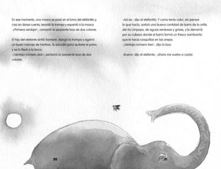 En ese momento, una mosca se posó en el lomo del elefantito y,
casi sin darse cuenta, levantó la trompa y espantó a la mosca.
-¡Primera ventaja!-, comentó la serpiente boa de dos colores.
El hijo del elefante sintió hambre. Alargó la trompa y agarró
un buen manojo de hierbas, lo sacudió para quitarle el polvo
y se lo llevó a la boca.
-¡Ventaja número dos!-, exclamó la serpiente boa de dos
colores.
2120
-Así es-, dijo el elefantito. Y como tenía calor, sin pensar
lo que hacía, sorbió una buena cantidad de barro de la orilla
del río Limpopo, de aguas verdosas y grises, y lo derramó
por su cabeza donde el barro formó un fresco sombrerito
que le hacia cosquillas en las orejas.
-¡Ventaja número tres!-, dijo la boa.
-Bueno- dijo el elefante-, ahora me vuelvo a casita.
 