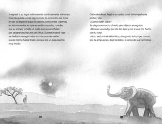 2322
Y regresó a su lugar balanceando continuamente la trompa.
Cuando quería comer alguna fruta, la arrancaba del árbol
en vez de esperar a que se cayera, como antes. Además,
en los momentos en que se sentía muy solo, cantaba
por su trompa y metía un ruido que se escuchaba
por las grandes llanuras de África. Durante todo el viaje
se dedicó a recoger todas las cáscaras de melón
que él mismo había tirado, porque era un paquidermo
muy limpito.
Cierto atardecer, llegó a su casita, curvó la trompa hacia
arriba y dijo:
-¿Cómo están todos?
Se alegraron mucho al verlo pero dijeron enseguida:
-Mereces un castigo por irte tan lejos y por lo que has hecho
con tu nariz.
-¡No!-, exclamó el elefantito y, alargando la trompa, con un
par de empujones, dejó tendidos a varios de sus hermanos.
 