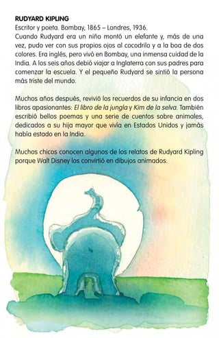 Este libro pertenece a:
RUDYARD KIPLING
Escritor y poeta. Bombay, 1865 – Londres, 1936.
Cuando Rudyard era un niño montó un elefante y, más de una
vez, pudo ver con sus propios ojos al cocodrilo y a la boa de dos
colores. Era inglés, pero vivó en Bombay, una inmensa cuidad de la
India. A los seis años debió viajar a Inglaterra con sus padres para
comenzar la escuela. Y el pequeño Rudyard se sintió la persona
más triste del mundo.
Muchos años después, revivió los recuerdos de su infancia en dos
libros apasionantes: El libro de la jungla y Kim de la selva. También
escribió bellos poemas y una serie de cuentos sobre animales,
dedicados a su hija mayor que vivía en Estados Unidos y jamás
había estado en la India.
Muchos chicos conocen algunos de los relatos de Rudyard Kipling
porque Walt Disney los convirtió en dibujos animados.
Proyecto Escuelas del Bicentenario
IIPE - UNESCO Buenos Aires.
Agüero 2071, (C1425EHS), Buenos Aires, Argentina.
Hecho el depósito que establece la Ley 11.723. Libro de edición argentina. Estos libros
son distribuidos en forma gratuita en escuelas primarias del país. Prohibida su venta.
Esta publicación se terminó de imprimir en el mes de marzo de 2012,
en Fotocromos Triñanes, Charlone 971, Avellaneda. Pcia. de Bs. As.
Kipling, Rudyard
El hijo del elefante / Rudyard Kipling ; adaptado por María Elena Cuter ; ilustrado por Alejandro
First. - 1a ed. - Ciudad Autónoma de Buenos Aires : Instituto Internacional de Planeamiento de
la Educación IIPE-Unesco, 2012. Recurso Electrónico
ISBN 978-987-1875-00-9
1. Cuentos Clásicos Infantiles. I. Cuter, María Elena, adapt. II. First, Alejandro, ilus.
CDD 863.928 2
 