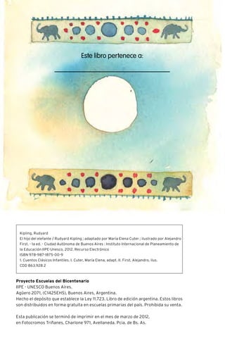 Este libro pertenece a:
RUDYARD KIPLING
Escritor y poeta. Bombay, 1865 – Londres, 1936.
Cuando Rudyard era un niño montó un elefante y, más de una
vez, pudo ver con sus propios ojos al cocodrilo y a la boa de dos
colores. Era inglés, pero vivó en Bombay, una inmensa cuidad de la
India. A los seis años debió viajar a Inglaterra con sus padres para
comenzar la escuela. Y el pequeño Rudyard se sintió la persona
más triste del mundo.
Muchos años después, revivió los recuerdos de su infancia en dos
libros apasionantes: El libro de la jungla y Kim de la selva. También
escribió bellos poemas y una serie de cuentos sobre animales,
dedicados a su hija mayor que vivía en Estados Unidos y jamás
había estado en la India.
Muchos chicos conocen algunos de los relatos de Rudyard Kipling
porque Walt Disney los convirtió en dibujos animados.
Proyecto Escuelas del Bicentenario
IIPE - UNESCO Buenos Aires.
Agüero 2071, (C1425EHS), Buenos Aires, Argentina.
Hecho el depósito que establece la Ley 11.723. Libro de edición argentina. Estos libros
son distribuidos en forma gratuita en escuelas primarias del país. Prohibida su venta.
Esta publicación se terminó de imprimir en el mes de marzo de 2012,
en Fotocromos Triñanes, Charlone 971, Avellaneda. Pcia. de Bs. As.
Kipling, Rudyard
El hijo del elefante / Rudyard Kipling ; adaptado por María Elena Cuter ; ilustrado por Alejandro
First. - 1a ed. - Ciudad Autónoma de Buenos Aires : Instituto Internacional de Planeamiento de
la Educación IIPE-Unesco, 2012. Recurso Electrónico
ISBN 978-987-1875-00-9
1. Cuentos Clásicos Infantiles. I. Cuter, María Elena, adapt. II. First, Alejandro, ilus.
CDD 863.928 2
 