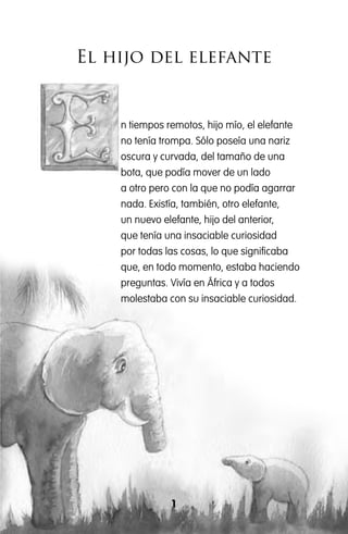 El hijo del elefante
1
n tiempos remotos, hijo mío, el elefante
no tenía trompa. Sólo poseía una nariz
oscura y curvada, del tamaño de una
bota, que podía mover de un lado
a otro pero con la que no podía agarrar
nada. Existía, también, otro elefante,
un nuevo elefante, hijo del anterior,
que tenía una insaciable curiosidad
por todas las cosas, lo que significaba
que, en todo momento, estaba haciendo
preguntas. Vivía en África y a todos
molestaba con su insaciable curiosidad.
 