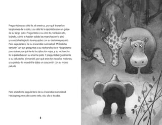 2 3
Preguntaba a su alta tía, el avestruz, por qué le crecían
las plumas de la cola, y su alta tía lo apartaba con un golpe
de su larga pata. Preguntaba a su otra tía, también alta,
la jirafa, cómo le habían salido las manchas en la piel,
y su esbelta tía jirafa lo empujaba con su durísima pezuña.
Pero seguía lleno de su insaciable curiosidad. Molestaba
también con sus preguntas a su rechoncho tío el hipopótamo
para saber por qué tenía los ojitos tan rojos, y su rechoncho
tío lo pateaba con su enorme pata. Y preguntaba igualmente
a su peludo tío, el mandril, por qué eran tan ricos los melones,
y su peludo tío mandril le daba un coscorrón con su mano
peluda.
Pero el elefante seguía lleno de su insaciable curiosidad.
Hacía preguntas de cuanto veía, oía, olía o tocaba.
 