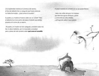 54
Una espléndida mañana al comienzo del verano,
el hijo del elefante hizo un pregunta que hasta entonces
no había formulado: -¿Qué come el cocodrilo?
Su padre y su madre lo hicieron callar con un “¡Chist!”. Pero
el elefante fue al encuentro del pájaro Kolokolo que estaba
posado en la rama de un espino.
-Mi padre y mi madre me han castigado y también todos mis
tíos- le dijo el elefante- por mi insaciable curiosidad;
pero a pesar de todo quisiera saber qué come el cocodrilo.
El pájaro kolokolo le contestó con su voz quejumbrosa:
-Vete a las orillas del gran río Limpopo,
que tiene las aguas verdosas y grises
y corre entre los altos árboles,
y allí lograrás saber lo que quieres.
 
