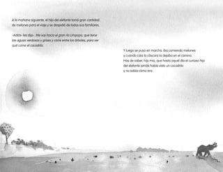 76
Y luego se puso en marcha. Iba comiendo melones
y cuando caía la cáscara la dejaba en el camino.
Has de saber, hijo mío, que hasta aquel día el curioso hijo
del elefante jamás había visto un cocodrilo
y no sabía cómo era.
A la mañana siguiente, el hijo del elefante tomó gran cantidad
de melones para el viaje y se despidió de todos sus familiares.
-Adiós- les dijo-. Me voy hacia el gran río Limpopo, que tiene
las aguas verdosas y grises y corre entre los árboles, para ver
qué come el cocodrilo.
 