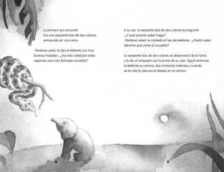 8 9
A su vez, la serpiente boa de dos colores le preguntó:
-¿Y qué querrás saber luego?
-Perdone usted- le contestó el hijo del elefante-, ¿Podrá usted
decirme qué come el cocodrilo?
La serpiente boa de dos colores se desenroscó de la rama
y le dio un empujón con la punta de su cola. Siguió entonces
el elefante su camino, iba comiendo melones y cuando
se le caía la cáscara la dejaba en el camino.
Lo primero que encontró
fue una serpiente boa de dos colores, 	
enroscada en una rama.
-Perdone usted -le dijo el elefante con muy
buenos modales-, ¿ha visto usted por estas
regiones una cosa llamada cocodrilo?
 