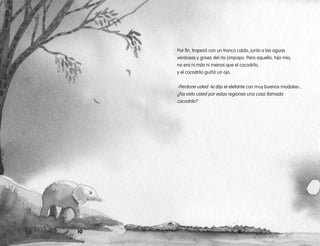 Por fin, tropezó con un tronco caído, junto a las aguas
verdosas y grises del río Limpopo. Pero aquello, hijo mío,
no era ni más ni menos que el cocodrilo,
y el cocodrilo guiñó un ojo.
-Perdone usted -le dijo el elefante con muy buenos modales-,
¿ha visto usted por estas regiones una cosa llamada
cocodrilo?
10 11
 