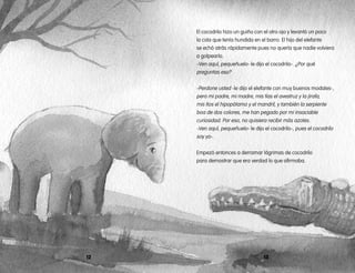 1312
El cocodrilo hizo un guiño con el otro ojo y levantó un poco
la cola que tenía hundida en el barro. El hijo del elefante
se echó atrás rápidamente pues no quería que nadie volviera
a golpearlo.
-Ven aquí, pequeñuelo- le dijo el cocodrilo-. ¿Por qué
preguntas eso?
-Perdone usted -le dijo el elefante con muy buenos modales-,
pero mi padre, mi madre, mis tías el avestruz y la jirafa,
mis tíos el hipopótamo y el mandril, y también la serpiente
boa de dos colores, me han pegado por mi insaciable
curiosidad. Por eso, no quisiera recibir más azotes.
-Ven aquí, pequeñuelo- le dijo el cocodrilo-, pues el cocodrilo
soy yo-.
Empezó entonces a derramar lágrimas de cocodrilo
para demostrar que era verdad lo que afirmaba.
 