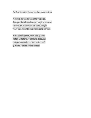 Se fue dando a todos noches muy felices
Y siguió saltando tan alto y aprisa,
Que perdió el sombrero, rasgó la camisa,
se coló en la boca de un pato tragón
y éste se lo embucha de un solo estirón
Y así concluyeron, uno, dos y tres
Ratón y Ratona, y el Rana después;
Los gatos comieron y el pato cenó,
¡y mamá Ranita solita quedó!
 