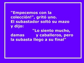 "Empecemos con la colección!", gritó uno. El subastador soltó su mazo  y dijo:  "Lo siento mucho, damas  y caballeros, pero la subasta llego a su final" 