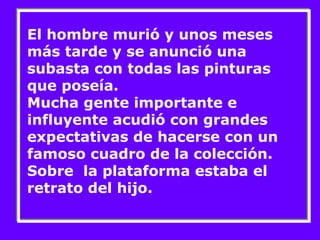 El hombre murió y unos meses 
más tarde y se anunció una 
subasta con todas las pinturas 
que poseía. 
Mucha gente importante e 
influyente acudió con grandes 
expectativas de hacerse con un 
famoso cuadro de la colección. 
Sobre la plataforma estaba el 
retrato del hijo. 
 