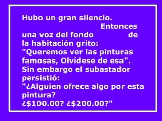 Hubo un gran silencio. 
Entonces 
una voz del fondo de 
la habitación grito: 
"Queremos ver las pinturas 
famosas, Olvídese de esa". 
Sin embargo el subastador 
persistió: 
"¿Alguien ofrece algo por esta 
pintura? 
¿$100.00? ¿$200.00?" 
 