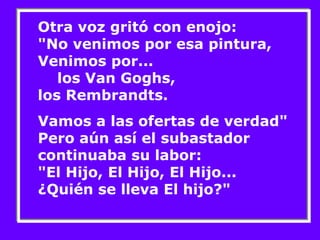 Otra voz gritó con enojo: 
"No venimos por esa pintura, 
Venimos por... 
los Van Goghs, 
los Rembrandts. 
Vamos a las ofertas de verdad" 
Pero aún así el subastador 
continuaba su labor: 
"El Hijo, El Hijo, El Hijo... 
¿Quién se lleva El hijo?" 
 
