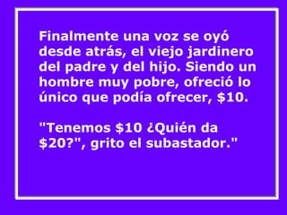 Finalmente una voz se oyó 
desde atrás, el viejo jardinero 
del padre y del hijo. Siendo un 
hombre muy pobre, ofreció lo 
único que podía ofrecer, $10. 
"Tenemos $10 ¿Quién da 
$20?", grito el subastador." 
 