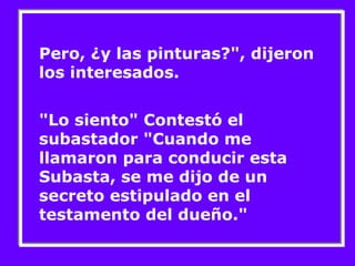Pero, ¿y las pinturas?", dijeron 
los interesados. 
"Lo siento" Contestó el 
subastador "Cuando me 
llamaron para conducir esta 
Subasta, se me dijo de un 
secreto estipulado en el 
testamento del dueño." 
 