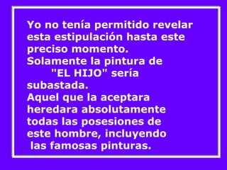 Yo no tenía permitido revelar 
esta estipulación hasta este 
preciso momento. 
Solamente la pintura de 
"EL HIJO" sería 
subastada. 
Aquel que la aceptara 
heredara absolutamente 
todas las posesiones de 
este hombre, incluyendo 
las famosas pinturas. 
 