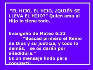 "EL HIJO, EL HIJO, ¿QUIÉN SE 
LLEVA EL HIJO?" Quien ama al 
Hijo lo tiene todo. 
Evangelio de Mateo 6:33 
"Buscad primero el Reino 
de Dios y su justicia, y todo lo 
demás, se os darán por 
añadidura." 
Es un mensaje lindo para 
compartir. 
 