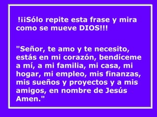 !¡¡Sólo repite esta frase y mira 
como se mueve DIOS!!! 
"Señor, te amo y te necesito, 
estás en mi corazón, bendíceme 
a mí, a mi familia, mi casa, mi 
hogar, mi empleo, mis finanzas, 
mis sueños y proyectos y a mis 
amigos, en nombre de Jesús 
Amen." 
 