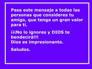 Pasa este mensaje a todas las 
personas que consideres tu 
amigo, que tenga un gran valor 
para ti. 
¡¡¡No lo ignores y DIOS te 
bendecirá!!! 
Dios es impresionante. 
Saludos. 
 