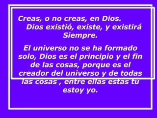 Creas, o no creas, en Dios. 
Dios existió, existe, y existirá 
Siempre. 
El universo no se ha formado 
solo, Dios es el principio y el fin 
de las cosas, porque es el 
creador del universo y de todas 
las cosas , entre ellas estas tu 
estoy yo. 
 