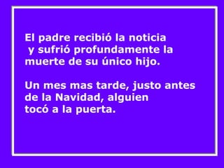 El padre recibió la noticia 
y sufrió profundamente la 
muerte de su único hijo. 
Un mes mas tarde, justo antes 
de la Navidad, alguien 
tocó a la puerta. 
 