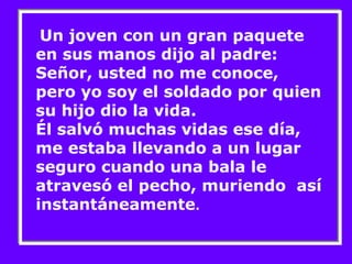 Un joven con un gran paquete 
en sus manos dijo al padre: 
Señor, usted no me conoce, 
pero yo soy el soldado por quien 
su hijo dio la vida. 
Él salvó muchas vidas ese día, 
me estaba llevando a un lugar 
seguro cuando una bala le 
atravesó el pecho, muriendo así 
instantáneamente. 
 