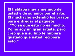 Él hablaba muy a menudo de 
usted y de su amor por el arte. 
El muchacho extendió los brazos 
para entregar el paquete: 
"Yo sé que esto no es mucho. 
Yo no soy un gran artista, pero 
creo que a su hijo le hubiera 
gustado que usted recibiera 
esto." 
 