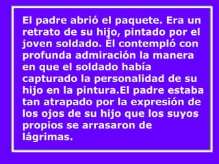 El padre abrió el paquete. Era un 
retrato de su hijo, pintado por el 
joven soldado. Él contempló con 
profunda admiración la manera 
en que el soldado había 
capturado la personalidad de su 
hijo en la pintura.El padre estaba 
tan atrapado por la expresión de 
los ojos de su hijo que los suyos 
propios se arrasaron de 
lágrimas. 
 