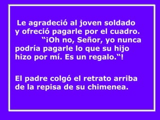 Le agradeció al joven soldado 
y ofreció pagarle por el cuadro. 
“¡Oh no, Señor, yo nunca 
podría pagarle lo que su hijo 
hizo por mí. Es un regalo.“! 
El padre colgó el retrato arriba 
de la repisa de su chimenea. 
 