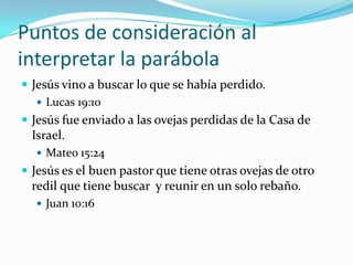 Puntos de consideración al
interpretar la parábola
 Jesús vino a buscar lo que se había perdido.
    Lucas 19:10
 Jesús fue enviado a las ovejas perdidas de la Casa de
  Israel.
   Mateo 15:24
 Jesús es el buen pastor que tiene otras ovejas de otro
  redil que tiene buscar y reunir en un solo rebaño.
   Juan 10:16
 