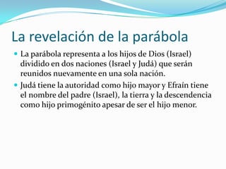 La revelación de la parábola
 La parábola representa a los hijos de Dios (Israel)
  dividido en dos naciones (Israel y Judá) que serán
  reunidos nuevamente en una sola nación.
 Judá tiene la autoridad como hijo mayor y Efraín tiene
  el nombre del padre (Israel), la tierra y la descendencia
  como hijo primogénito apesar de ser el hijo menor.
 