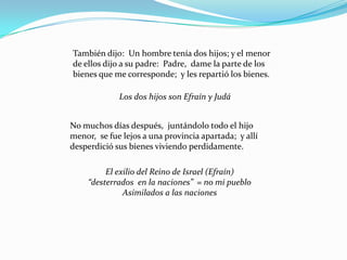 También dijo: Un hombre tenía dos hijos; y el menor
de ellos dijo a su padre: Padre, dame la parte de los
bienes que me corresponde; y les repartió los bienes.

             Los dos hijos son Efraín y Judá


No muchos días después, juntándolo todo el hijo
menor, se fue lejos a una provincia apartada; y allí
desperdició sus bienes viviendo perdidamente.

          El exilio del Reino de Israel (Efraín)
     “desterrados en la naciones” = no mi pueblo
               Asimilados a las naciones
 