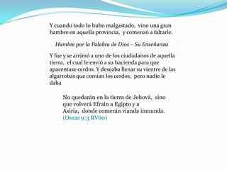 Y cuando todo lo hubo malgastado, vino una gran
hambre en aquella provincia, y comenzó a faltarle.

  Hambre por la Palabra de Dios – Su Enseñanza

Y fue y se arrimó a uno de los ciudadanos de aquella
tierra, el cual le envió a su hacienda para que
apacentase cerdos. Y deseaba llenar su vientre de las
algarrobas que comían los cerdos, pero nadie le
daba

     No quedarán en la tierra de Jehová, sino
     que volverá Efraín a Egipto y a
     Asiria, donde comerán vianda inmunda.
     (Oseas 9:3 RV60)
 